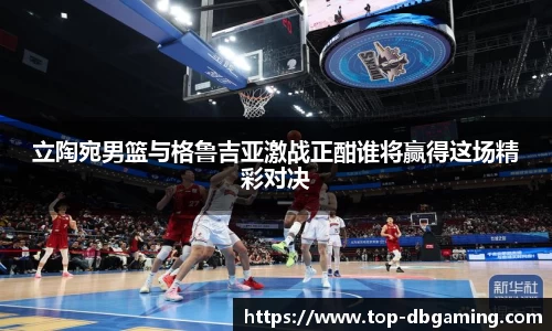 立陶宛男篮与格鲁吉亚激战正酣谁将赢得这场精彩对决